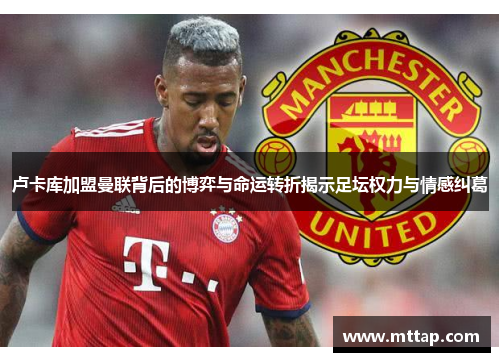 卢卡库加盟曼联背后的博弈与命运转折揭示足坛权力与情感纠葛